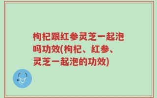 枸杞跟红参灵芝一起泡吗功效(枸杞、红参、灵芝一起泡的功效)