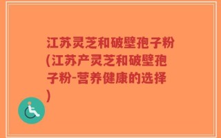 江苏灵芝和破壁孢子粉(江苏产灵芝和破壁孢子粉-营养健康的选择)