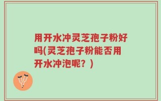 用开水冲灵芝孢子粉好吗(灵芝孢子粉能否用开水冲泡呢？)