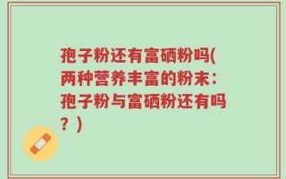 孢子粉还有富硒粉吗(两种营养丰富的粉末：孢子粉与富硒粉还有吗？)