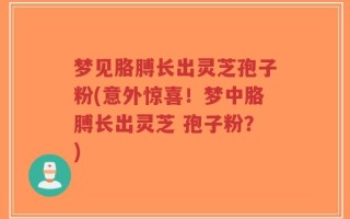 梦见胳膊长出灵芝孢子粉(意外惊喜！梦中胳膊长出灵芝 孢子粉？)
