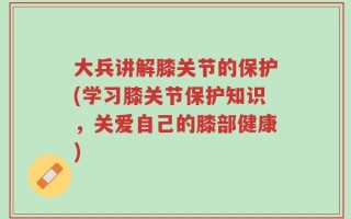 大兵讲解膝关节的保护(学习膝关节保护知识，关爱自己的膝部健康)