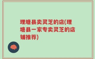 理塘县卖灵芝的店(理塘县一家专卖灵芝的店铺推荐)