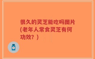 很久的灵芝能吃吗图片(老年人常食灵芝有何功效？)