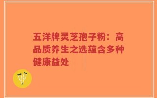 五洋牌灵芝孢子粉：高品质养生之选蕴含多种健康益处