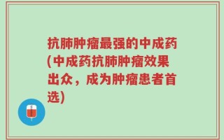 抗肺肿瘤最强的中成药(中成药抗肺肿瘤效果出众，成为肿瘤患者首选)