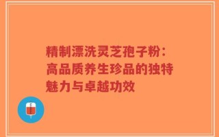 精制漂洗灵芝孢子粉：高品质养生珍品的独特魅力与卓越功效