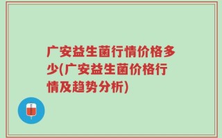 广安益生菌行情价格多少(广安益生菌价格行情及趋势分析)