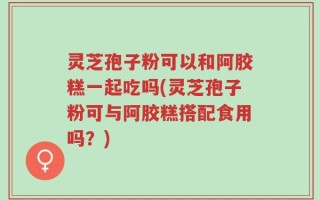 灵芝孢子粉可以和阿胶糕一起吃吗(灵芝孢子粉可与阿胶糕搭配食用吗？)