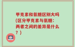 甲克素和氨糖区别大吗(区分甲克素与氨糖：两者之间的差异是什么？)