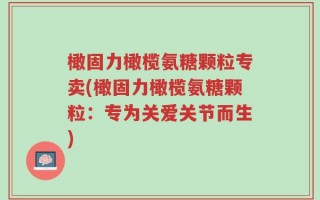 橄固力橄榄氨糖颗粒专卖(橄固力橄榄氨糖颗粒：专为关爱关节而生)