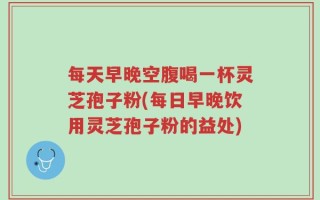每天早晚空腹喝一杯灵芝孢子粉(每日早晚饮用灵芝孢子粉的益处)