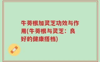 牛蒡根加灵芝功效与作用(牛蒡根与灵芝：良好的健康搭档)