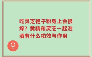 吃灵芝孢子粉身上会很痒？黄精和灵芝一起泡酒有什么功效与作用