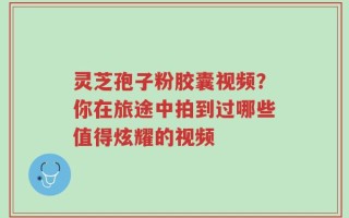 灵芝孢子粉胶囊视频？你在旅途中拍到过哪些值得炫耀的视频
