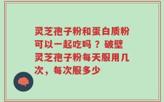 灵芝孢子粉和蛋白质粉可以一起吃吗 ？破壁灵芝孢子粉每天服用几次，每次服多少