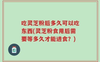 吃灵芝粉后多久可以吃东西(灵芝粉食用后需要等多久才能进食？)