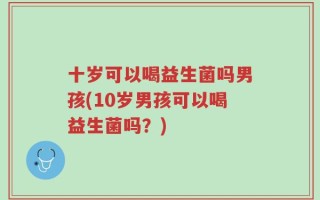 十岁可以喝益生菌吗男孩(10岁男孩可以喝益生菌吗？)