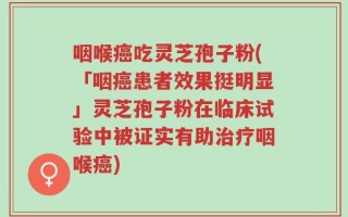 咽喉癌吃灵芝孢子粉(「咽癌患者效果挺明显」灵芝孢子粉在临床试验中被证实有助治疗咽喉癌)