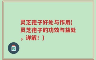 灵芝孢子好处与作用(灵芝孢子的功效与益处，详解！)