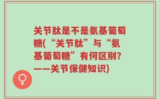 关节肽是不是氨基葡萄糖(“关节肽”与“氨基葡萄糖”有何区别？——关节保健知识)
