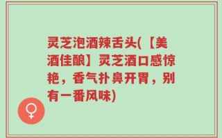 灵芝泡酒辣舌头(【美酒佳酿】灵芝酒口感惊艳，香气扑鼻开胃，别有一番风味)