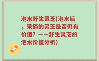 泡水野生灵芝(泡水后，采摘的灵芝是否仍有价值？——野生灵芝的泡水价值分析)