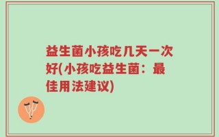 益生菌小孩吃几天一次好(小孩吃益生菌：最佳用法建议)