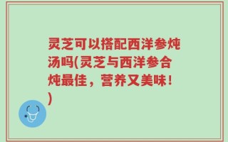 灵芝可以搭配西洋参炖汤吗(灵芝与西洋参合炖最佳，营养又美味！)