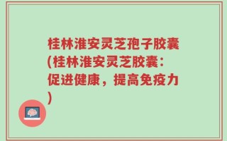 桂林淮安灵芝孢子胶囊(桂林淮安灵芝胶囊：促进健康，提高免疫力)