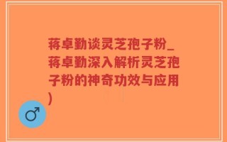 蒋卓勤谈灵芝孢子粉_蒋卓勤深入解析灵芝孢子粉的神奇功效与应用)
