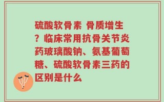 硫酸软骨素 骨质增生？临床常用抗骨关节炎药玻璃酸钠、氨基葡萄糖、硫酸软骨素三药的区别是什么