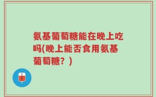 氨基葡萄糖能在晚上吃吗(晚上能否食用氨基葡萄糖？)