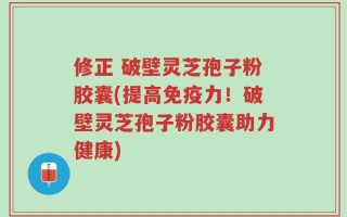 修正 破壁灵芝孢子粉胶囊(提高免疫力！破壁灵芝孢子粉胶囊助力健康)