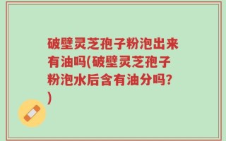 破壁灵芝孢子粉泡出来有油吗(破壁灵芝孢子粉泡水后含有油分吗？)