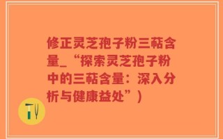 修正灵芝孢子粉三萜含量_“探索灵芝孢子粉中的三萜含量：深入分析与健康益处”)