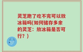 灵芝跑了吃不完可以放冰箱吗(如何储存多余的灵芝：放冰箱是否可行？)