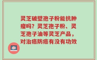 灵芝破壁孢子粉能抗肿瘤吗？灵芝孢子粉、灵芝孢子油等灵芝产品，对治癌防癌有没有功效
