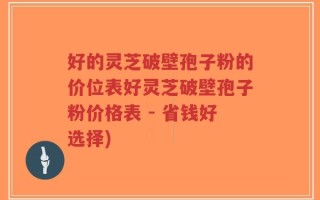 好的灵芝破壁孢子粉的价位表好灵芝破壁孢子粉价格表 - 省钱好选择)