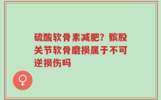 硫酸软骨素减肥？髌股关节软骨磨损属于不可逆损伤吗