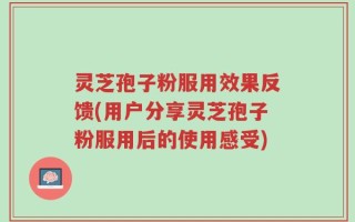 灵芝孢子粉服用效果反馈(用户分享灵芝孢子粉服用后的使用感受)