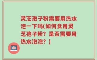 灵芝孢子粉需要用热水泡一下吗(如何食用灵芝孢子粉？是否需要用热水泡泡？)