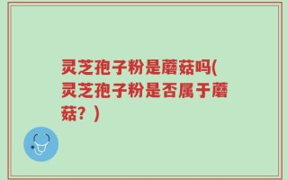 灵芝孢子粉是蘑菇吗(灵芝孢子粉是否属于蘑菇？)