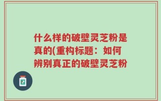 什么样的破壁灵芝粉是真的(重构标题：如何辨别真正的破壁灵芝粉