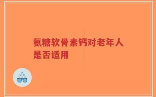 氨糖软骨素钙对老年人是否适用