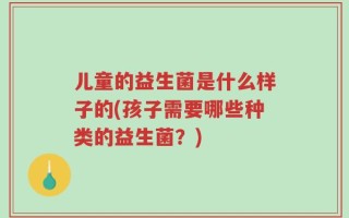 儿童的益生菌是什么样子的(孩子需要哪些种类的益生菌？)