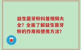 益生菌牙粉科普视频大全？全面了解益生菌牙粉的作用和使用方法？