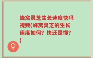 蜂窝灵芝生长速度快吗视频(蜂窝灵芝的生长速度如何？快还是慢？)