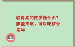 软骨素的性质是什么？膝盖疼痛，可以吃软骨素吗