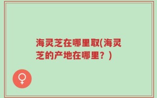 海灵芝在哪里取(海灵芝的产地在哪里？)